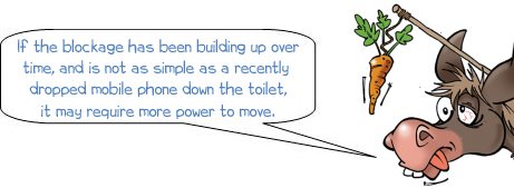 If the blockage has been building up over time, and is not as simple as a recently  dropped mobile phone down the toilet, it may require more power to move.