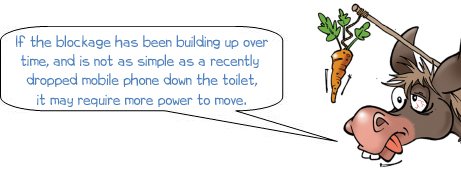 If the blockage has been building up over time, and is not as simple as a recently dropped mobile phone down the toilet, it may require more power to move.