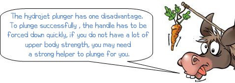 The Hydrojet plunger has one disadvantage.  To plunge successfully , the handle has to be  forced down quickly, if you do not have a lot of  upper body strength, you may need  a strong helper to plunge for you.