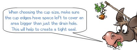 When choosing the cup size, make sure the cup edges have space left to cover an area bigger than just the drain hole. This will help to create a tight seal.