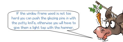 Wonkee Donkee says: "If the window frame wood is not too hard you can push the glazing pins in with the putty knife, otherwise you will have to give them a light tap with the hammer."