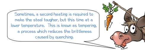Wonkee Donkee says 'Sometimes, a second heating is required to make the steel tougher, but this time at a lower temperature. This is known as tempering, a process which reduces the brittleness caused by quenching.'