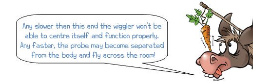 Wonkee Donkee says: 'Any slower than this and the wiggler won’t be able to centre itself and function properly. Any faster, the probe may become separated from the body and fly across the room!'