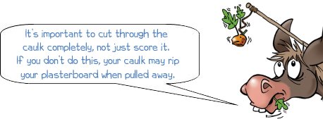 It’s important to cut through the  caulk completely, not just score it.  If you don’t do this, your caulk may rip your plasterboard when it is pulled away.