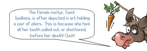 Wonkee Donkee says "The female martyr, Saint Apollonia, is often depicted in art holding a pair of pliers. This is because she had all her teeth pulled out, or shattered, before her death!"