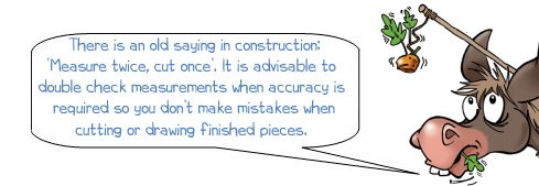 Wonkee donkee says "There is an old saying in construction ‘measure twice cut once’. It is advisable to double check measurements when accuracy is required so you don’t make mistakes when cutting or drawing finished pieces."