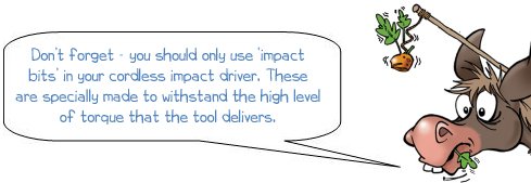 Wonkee Donkee says "Don’t forget - you should only use ‘impact bits’ in your cordless impact driver. These are specially made to withstand the high level of torque that the tool delivers"