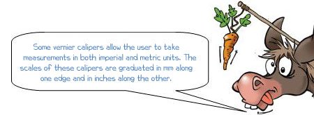 Wonkee Donkee says: 'Some vernier calipers allow the user to take measurements in both imperial and metric units. The scales of these calipers are graduated in mm along one edge and in inches along the other.' 