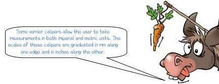 Wonkee Donkee says: 'Some vernier calipers allow the user to take measurements in both imperial and metric units. The scales of these calipers are graduated in mm along one edge and in inches along the other.'