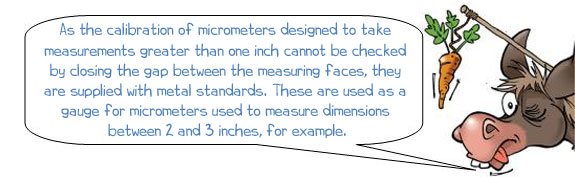 Wonkee Donkee says: 'As the calibration of micrometers designed to take  measurements greater than one inch cannot be checked  by closing the gap between the measuring faces, they  are supplied with metal standards. These are used as a  gauge for micrometers to measure dimensions  between 2 and 3 inches, for example.'
