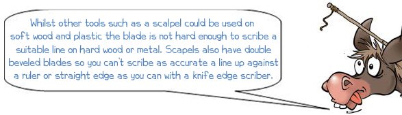 Wonkee Donkee says "Whilst other tools such as a scalpel could be used on soft wood and plastic the blade is not hard enough to scribe a suitable line on hard wood or metal. Scapels also have double beveled blades so you can’t scribe as accurate a line up against a ruler or straight edge as you can with a knife edge scriber."