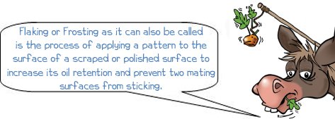 Wonkee donkee what is flaking?, Flaking or Frosting as it can also be called is the process of applying a pattern to the surface of a scraped or polished surface to increase its oil retention and prevent two mating surfaces from sticking. 