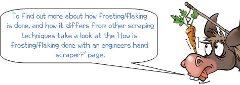 Wonkee Donkee take a look at the How is frosting/flaking done with an engineers hand scraper page, To find out more about how frosting/flaking is done, and how it differs from other scraping techniques take a look at the ‘How is frosting/flaking done with an engineers hand scraper?’ page.