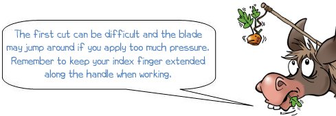 Wonkee Donkee says "The first cut can be difficult and the blade may jump around if you apply too much pressure. Remember to keep your index finger extended along the handle when working"