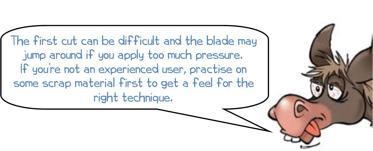 The first cut can be difficult and the blade may jump around if you apply too much pressure. If you’re not an experienced user, practise on some scrap material first to get a feel for the right technique. 