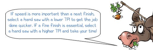 Wonkee Donkee says "If speed is more important than a neat finish, select a hand saw with a lower TPI to get the job done quicker. If a fine finish is essential, select a hand saw with a higher TPI and take your time!"