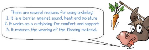 There are several reasons for using underlay: 1. It is a barrier against sound, heat and moisture 2. It works as a cushioning for comfort and support 3. It reduces the wearing of the flooring material.