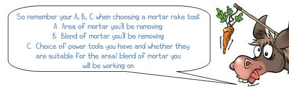 So Remember your A, B, C  when  choosing a mortar rake tool— A—Area of mortar you’ll be removing B—Blend of mortar you’ll be removing C—Choice of power tools you have and whether they are suitable for the area / blend of mortar you will be working on