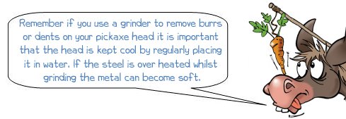 Wonkee Donkee says: "Remember if you use a grinder to remove burrs or dents on your pickaxe head it is important that the head is kept cool by regularly placing it in water. If the steel is over heated whilst grinding the metal can become soft."