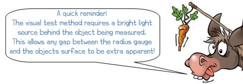 A quick reminder: The visual test method requires a bright light source behind the object being measured. This allows any gap between the radius gauge and the objects surface to be extra apparent!