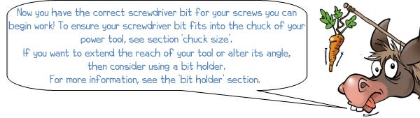 Wonkee Donkee says; Now you have the correct screwdriver bit for your screws you can begin work! To ensure your screwdriver bit fits into the chuck of your power tool, see section ‘chuck size’. If you want to extend the reach of your tool or alter its angle, then consider using a bit holder. For more information, see the ‘bit holder’ section. 