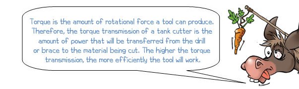 Wonkee Donkee says: 'Torque is the amount of rotational force a tool can produce.  Therefore, the torque transmission of a tank cutter is the  amount of power that will be transferred from the drill  or brace to the material being cut. The higher the torque  transmission, the more efficiently the tool will work.'